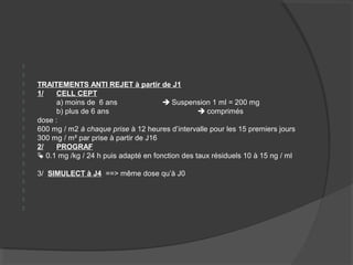 

 TRAITEMENTS ANTI REJET à partir de J1
 1/ CELL CEPT
 a) moins de 6 ans  Suspension 1 ml = 200 mg
 b) plus de 6 ans  comprimés
 dose :
 600 mg / m2 à chaque prise à 12 heures d’intervalle pour les 15 premiers jours
 300 mg / m² par prise à partir de J16
 2/ PROGRAF
  0.1 mg /kg / 24 h puis adapté en fonction des taux résiduels 10 à 15 ng / ml

 3/ SIMULECT à J4 ==> même dose qu’à J0




 