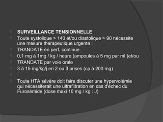  SURVEILLANCE TENSIONNELLE
 Toute systolique > 140 et/ou diastolique > 90 nécessite
une mesure thérapeutique urgente :
 TRANDATE en perf. continue
 0,1 mg à 1mg / kg / heure (ampoules à 5 mg par ml )et/ou
 TRANDATE par voie orale
 3 à 15 mg/kg/j en 2 ou 3 prises (cp à 200 mg)

 Toute HTA sévère doit faire discuter une hypervolémie
qui nécessiterait une ultrafiltration en cas d'échec du
Furosémide (dose maxi 10 mg / kg : J)
 