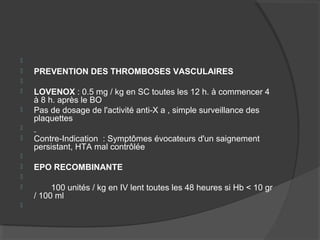 
 PREVENTION DES THROMBOSES VASCULAIRES

 LOVENOX : 0.5 mg / kg en SC toutes les 12 h. à commencer 4
à 8 h. après le BO
 Pas de dosage de l'activité anti-X a , simple surveillance des
plaquettes

 Contre-Indication : Symptômes évocateurs d'un saignement
persistant, HTA mal contrôlée

 EPO RECOMBINANTE

 100 unités / kg en IV lent toutes les 48 heures si Hb < 10 gr
/ 100 ml

 