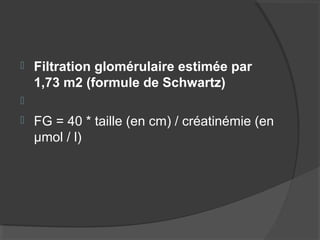  Filtration glomérulaire estimée par
1,73 m2 (formule de Schwartz)

 FG = 40 * taille (en cm) / créatinémie (en
µmol / l)
 