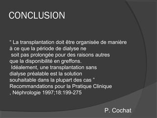CONCLUSION
“ La transplantation doit être organisée de manière
à ce que la période de dialyse ne
soit pas prolongée pour des raisons autres
que la disponibilité en greffons.
Idéalement, une transplantation sans
dialyse préalable est la solution
souhaitable dans la plupart des cas ”
Recommandations pour la Pratique Clinique
, Néphrologie 1997;18:199-275
P. Cochat
 