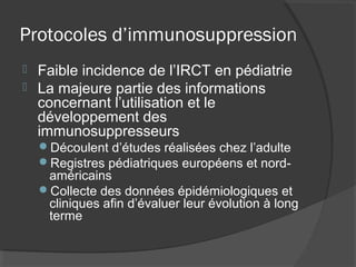 Protocoles d’immunosuppression
 Faible incidence de l’IRCT en pédiatrie
 La majeure partie des informations
concernant l’utilisation et le
développement des
immunosuppresseurs
Découlent d’études réalisées chez l’adulte
Registres pédiatriques européens et nord-
américains
Collecte des données épidémiologiques et
cliniques afin d’évaluer leur évolution à long
terme
 