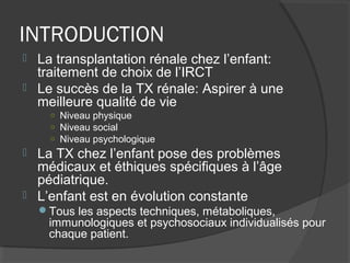 INTRODUCTION
 La transplantation rénale chez l’enfant:
traitement de choix de l’IRCT
 Le succès de la TX rénale: Aspirer à une
meilleure qualité de vie
○ Niveau physique
○ Niveau social
○ Niveau psychologique
 La TX chez l’enfant pose des problèmes
médicaux et éthiques spécifiques à l’âge
pédiatrique.
 L’enfant est en évolution constante
Tous les aspects techniques, métaboliques,
immunologiques et psychosociaux individualisés pour
chaque patient.
 