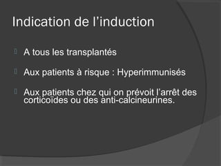 Indication de l’induction
 A tous les transplantés
 Aux patients à risque : Hyperimmunisés
 Aux patients chez qui on prévoit l’arrêt des
corticoïdes ou des anti-calcineurines.
 
