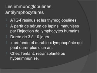 Les immunoglobulines
antilymphocytaires
 ATG-Fresinus et les thymoglobulines
 A partir de sérum de lapins immunisés
par l’injection de lymphocytes humains
 Durée de 3 à 10 jours
 « profonde et durable » lymphopénie qui
peut durer plus d’un an.
 Chez l’enfant: retransplanté ou
hyperimmunisé.
 