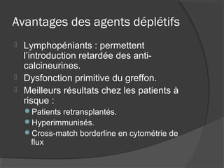 Avantages des agents déplétifs
 Lymphopéniants : permettent
l’introduction retardée des anti-
calcineurines.
 Dysfonction primitive du greffon.
 Meilleurs résultats chez les patients à
risque :
Patients retransplantés.
Hyperimmunisés.
Cross-match borderline en cytométrie de
flux
 