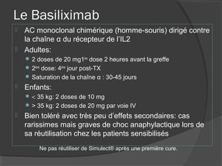 Le Basiliximab
 AC monoclonal chimérique (homme-souris) dirigé contre
la chaîne α du récepteur de l’IL2
 Adultes:
 2 doses de 20 mg1ère
dose 2 heures avant la greffe
 2ème
dose: 4ème
jour post-TX
 Saturation de la chaîne α : 30-45 jours
 Enfants:
 < 35 kg: 2 doses de 10 mg
 > 35 kg: 2 doses de 20 mg par voie IV
 Bien toléré avec très peu d’effets secondaires: cas
rarissimes mais graves de choc anaphylactique lors de
sa réutilisation chez les patients sensibilisés
Ne pas réutiliser de Simulect® après une première cure.
 