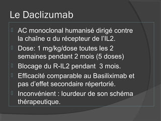 Le Daclizumab
 AC monoclonal humanisé dirigé contre
la chaîne α du récepteur de l’IL2.
 Dose: 1 mg/kg/dose toutes les 2
semaines pendant 2 mois (5 doses)
 Blocage du R-IL2 pendant 3 mois.
 Efficacité comparable au Basiliximab et
pas d’effet secondaire répertorié.
 Inconvénient : lourdeur de son schéma
thérapeutique.
 
