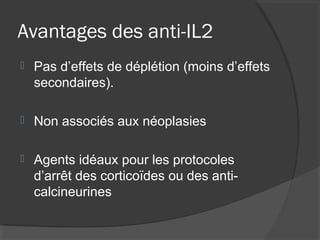 Avantages des anti-IL2
 Pas d’effets de déplétion (moins d’effets
secondaires).
 Non associés aux néoplasies
 Agents idéaux pour les protocoles
d’arrêt des corticoïdes ou des anti-
calcineurines
 