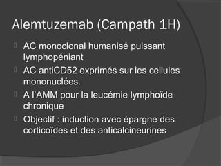 Alemtuzemab (Campath 1H)
 AC monoclonal humanisé puissant
lymphopéniant
 AC antiCD52 exprimés sur les cellules
mononuclées.
 A l’AMM pour la leucémie lymphoïde
chronique
 Objectif : induction avec épargne des
corticoïdes et des anticalcineurines
 