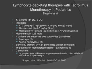 Lymphocyte depleting therapies with Tacrolimus
Monotherapy in Pediatrics
Shapiro et al.
 17 enfants (14 DV, 3 DC)
 Induction:
 ATG [5 mg/kg-3 mg/kg preop + 2 mg/kg intraop] (8 pts);
 Alemtuzumab [0.4-0.5 mg/kg] (9 pts);
 Methylpred 10-15 mg/kg au moment de l’ ATG/alemtuzumab
 Moyenne suivi : 22 mois
 4 patients ont nécessité des corticoïdes (transitoire)
 Rejet aigu (2)
 Anémie hémolytique (2)
 Survie du greffon: 94% (1 perte chez un non compliant)
 16 patients en monothérapie (tacro-15; sirolimus-1)
 Conclusion:
 La lymphopénie et l’immunosuppression minimale : bien tolérée et
efficace en TX pédiatrique.
Shapiro et al. J Pediatr. 148:813-818, 2006
 