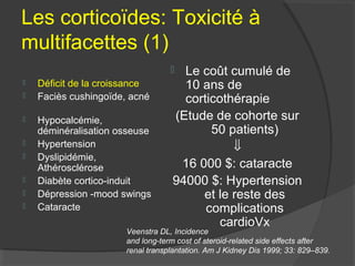 Les corticoïdes: Toxicité à
multifacettes (1)
 Déficit de la croissance
 Faciès cushingoïde, acné
 Hypocalcémie,
déminéralisation osseuse
 Hypertension
 Dyslipidémie,
Athérosclérose
 Diabète cortico-induit
 Dépression -mood swings
 Cataracte
 Le coût cumulé de
10 ans de
corticothérapie
(Etude de cohorte sur
50 patients)
⇓
16 000 $: cataracte
94000 $: Hypertension
et le reste des
complications
cardioVx
Veenstra DL, Incidence
and long-term cost of steroid-related side effects after
renal transplantation. Am J Kidney Dis 1999; 33: 829–839.
 
