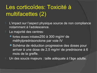 Les corticoïdes: Toxicité à
multifacettes (2)
 L’impact sur l’aspect physique source de non compliance
notamment à l’adolescence.
 La majorité des centres:
fortes doses initiales250 à 300 mg/m2
de
méthylprednisonolone par voie IV
Schéma de réduction progressive des doses pour
arriver à une dose de 2,5 mg/m2
de prednisone à 6
mois de la greffe.
 Un des soucis majeurs : taille adéquate à l’âge adulte.
 