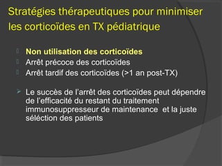 Stratégies thérapeutiques pour minimiser
les corticoïdes en TX pédiatrique
 Non utilisation des corticoïdes
 Arrêt précoce des corticoïdes
 Arrêt tardif des corticoïdes (>1 an post-TX)
 Le succès de l’arrêt des corticoïdes peut dépendre
de l’efficacité du restant du traitement
immunosuppresseur de maintenance et la juste
séléction des patients
 