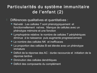 Particularités du système immunitaire
de l’enfant (2)
 Différences qualitatives et quantitatives :
 Naïveté : Les cellules T sont phénotypiquement et
fonctionnellement naïves. Manque de cellules avec un
phénotype mémoire et une fonction
 Lymphopénie relative: le nombre de cellules T périphériques
diminue à la naissance puis augmente progressivement
 Le nombre des cellules NK et inefficaces
 La proportion des cellules B est élevée avec un phénotype
immature
 Déficit de la réponse des AC : durée raccourcie et initiation de la
réponse tardive
 Diminution des cellules dendritiques
 Déficit des composants du complément
 