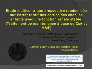 Etude multicentrique propsective randomisée
sur l‘arrêt tardif des corticoïdes chez les
enfants avec une fonction rénale stable
(Traitement de maintenance à base de CsA et
MMF)
Burkhard Tönshoff, Britta Höcker, Lutz Weber
University Children‘s Hospital
Heidelberg, Germany
German Study Group on Pediatric Renal
Transplantation
 