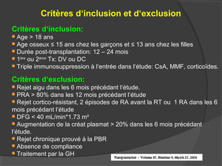 Critères d‘inclusion et d‘exclusion
Critères d‘inclusion:
 Age > 18 ans
 Age osseux ≤ 15 ans chez les garçons et ≤ 13 ans chez les filles
 Durée post-transplantation: 12 – 24 mois
 1ère
ou 2ème
Tx: DV ou DC
 Triple immunosuppression à l‘entrée dans l‘étude: CsA, MMF, corticoïdes.
Critères d‘exclusion:
 Rejet aigu dans les 6 mois précédant l‘étude.
 PRA > 80% dans les 12 mois précédant l‘étude
 Rejet cortico-résistant, 2 épisodes de RA avant la RT ou 1 RA dans les 6
mois précédant l‘étude
 DFG < 40 mL/min*1.73 m²
 Augmentation de la créat plasmat > 20% dans les 6 mois précédant
l‘étude.
 Rejet chronique prouvé à la PBR
 Absence de compliance
 Traitement par la GH
 