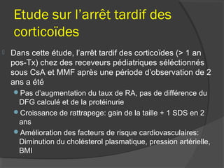 Etude sur l’arrêt tardif des
corticoïdes
 Dans cette étude, l’arrêt tardif des corticoïdes (> 1 an
pos-Tx) chez des receveurs pédiatriques séléctionnés
sous CsA et MMF après une période d’observation de 2
ans a été
Pas d’augmentation du taux de RA, pas de différence du
DFG calculé et de la protéinurie
Croissance de rattrapege: gain de la taille + 1 SDS en 2
ans
Amélioration des facteurs de risque cardiovasculaires:
Diminution du cholésterol plasmatique, pression artérielle,
BMI
 