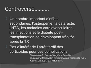 Controverse……….
 Un nombre important d’effets
secondaires: l’ostéopénie, la cataracte,
l’HTA, les maladies cardiovasculaires,
les infections et le diabète post-
transplantation se développent très tôt
après la TX
 Pas d’intérêt de l’arrêt tardif des
corticoïdes pour ces complications.
Sivaraman P,. Lack of long-term benefits
of steroid withdrawal in renal transplant recipients. Am J
Kidney Dis 2001; 37: 1162–1169.
 