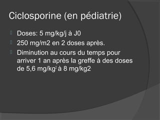 Ciclosporine (en pédiatrie)
 Doses: 5 mg/kg/j à J0
 250 mg/m2 en 2 doses après.
 Diminution au cours du temps pour
arriver 1 an après la greffe à des doses
de 5,6 mg/kg2
à 8 mg/kg2.
 