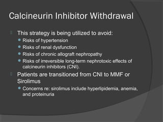 Calcineurin Inhibitor Withdrawal
 This strategy is being utilized to avoid:
Risks of hypertension
Risks of renal dysfunction
Risks of chronic allograft nephropathy
Risks of irreversible long-term nephrotoxic effects of
calcineurin inhibitors (CNI).
 Patients are transitioned from CNI to MMF or
Sirolimus
Concerns re: sirolimus include hyperlipidemia, anemia,
and proteinuria
 