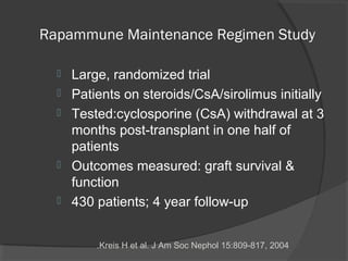 Rapammune Maintenance Regimen Study
 Large, randomized trial
 Patients on steroids/CsA/sirolimus initially
 Tested:cyclosporine (CsA) withdrawal at 3
months post-transplant in one half of
patients
 Outcomes measured: graft survival &
function
 430 patients; 4 year follow-up
Kreis H et al. J Am Soc Nephol 15:809-817, 2004.
 