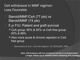 CsA withdrawal in MMF regimen
Less Favorable
 Steroid/MMF/CsA (77 pts) vs
Steroid/MMF (74 pts)
 5 yr F/U: Patient and graft survival
CsA group: 95% & 92% vs CsA free group:
93% & 88%
Also more acute & chronic rejection in CsA
free group
Abramowicz D et al. J Am Soc Nephrol, 16: 2234-2240, 2005
*Note: CNI avoidance still not considered standard in transplantation.
Longer follow-up is needed before adopting this strategy.
 