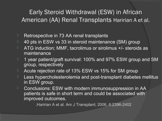 Early Steroid Withdrawal (ESW) in African
American (AA) Renal Transplants Haririan A et al.
 Retrospective in 73 AA renal transplants
 40 pts in ESW vs 33 in steroid maintenance (SM) group
 ATG induction; MMF, tacrolimus or sirolimus +/- steroids as
maintenance
 1 year patient/graft survival: 100% and 97% ESW group and SM
group, respectively
 Acute rejection rate of 13% ESW vs 15% for SM group
 Less hypercholesterolemia and post-transplant diabetes mellitus
in ESW group.
 Conclusions: ESW with modern immunosuppression in AA
patients is safe in short term and could be associated with
improved outcomes.
Haririan A et al. Am J Transplant; 2006, 6:2396-2402.
 