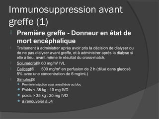 Immunosuppression avant
greffe (1)
 Première greffe - Donneur en état de
mort encéphalique
 Traitement à administrer après avoir pris la décision de dialyser ou
de ne pas dialyser avant greffe, et à administrer après la dialyse si
elle a lieu, avant même le résultat du cross-match.
 Solumédrol® 60 mg/m² IVL
 Cellcept® 500 mg/m² en perfusion de 2 h (dilué dans glucosé
5% avec une concentration de 6 mg/mL)
 Simulect®
 Première injection sous anesthésie au bloc
 Poids < 35 kg : 10 mg IVD
 poids > 35 kg : 20 mg IVD
 à renouveler à J4
 