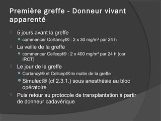 Première greffe - Donneur vivant
apparenté
 5 jours avant la greffe
 commencer Cortancyl® : 2 x 30 mg/m² par 24 h
 La veille de la greffe
 commencer Cellcept® : 2 x 400 mg/m² par 24 h (car
IRCT)
 Le jour de la greffe
 Cortancyl® et Cellcept® le matin de la greffe
Simulect® (cf 2.3.1.) sous anesthésie au bloc
opératoire
 Puis retour au protocole de transplantation à partir
de donneur cadavérique
 