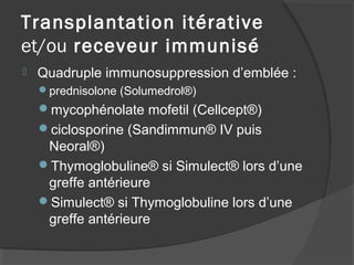 Transplantation itérative
et/ou receveur immunisé
 Quadruple immunosuppression d’emblée :
prednisolone (Solumedrol®)
mycophénolate mofetil (Cellcept®)
ciclosporine (Sandimmun® IV puis
Neoral®)
Thymoglobuline® si Simulect® lors d’une
greffe antérieure
Simulect® si Thymoglobuline lors d’une
greffe antérieure
 