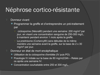 Néphrose cortico-résistante
 Donneur vivant
 Programmer la greffe et d’entreprendre un pré-traitement
par
○ ciclosporine (Néoral®) pendant une semaine: 200 mg/m² par
jour, en visant une concentration sanguine de 250-300 mg/L,
à maintenir pendant environ 1 mois après la greffe.
○ La prednisone (Cortancyl®) sera débutée de la même
manière une semaine avant la greffe, sur la base de 2 x 30
mg/m² par jour.
 Donneur en état de mort encéphalique
 Utilisation de la ciclosporine d'emblée (IV puis PO)
 Posologie IV initiale sur la base de 80 mg/m2/24h – Relais per
os après une semaine IV.
 Concentration souhaitable entre 250 et 300 mg/L.
 