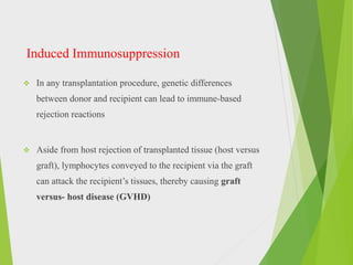 Induced Immunosuppression
 In any transplantation procedure, genetic differences
between donor and recipient can lead to immune-based
rejection reactions
 Aside from host rejection of transplanted tissue (host versus
graft), lymphocytes conveyed to the recipient via the graft
can attack the recipient’s tissues, thereby causing graft
versus- host disease (GVHD)
 