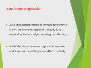 Auto Immunosuppression
 Auto Immunosuppression or Immunodeficiency is
knows the immune system of the body is not
responding to the antigen entering into the body
 In HIV the body’s immune response is very low
and it causes the pathogens to affect the body
 