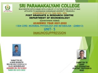 REACCREDITED WITH B GRADE WITH A CGPA OF 2.71 IN THE SECOND CYCLE OF NAAC
AFFILIATED TO MANOMANIUM SUNDARANAR UNIVERSITY, TIRUNELVELI.
ALWARKURICHI 627 412, TAMIL NADU, INDIA
POST GRADUATE & RESEARCH CENTRE
DEPARTMENT OF MICROBIOLOGY
(Government Aided)
ACADEMIC YEAR 2021-2022
I SEM CORE: MICROBIAL PHYSIOLOGY AND METABOLISM - (ZMBM13)
UNIT- 5
IMMUNOSUPPRESSION
SUBMITTED BY,
A.MANI BHARATHI
REG NO:20211232516113
I M.SC MICROBIOLOGY
ASSIGNED ON: 05/12/2021
TAKEN ON:10/01/2022
SUBMITTED TO
GUIDE:
DR.S.VISWANATHAN
ASSISTANT PROFESSOR &
HEAD.
 