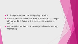  Its dosage is variable due to high drug toxicity. 
 Generally for 1-4 weeks oral,IM or IV dose of 2.5 – 15 mg is 
given over 36-48 hours until a therapeutic response is 
noted. 
 Maintained as per hemolytic (weekly) and renal (monthly) 
monitoring. 
 