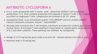 ANTIBIOTIC CYCLOSPORIN A 
 It is a cyclic polypeptide with 11 amino acids.. Selectively inhibits T cell lymphocyte 
proliferation, IL-2, other cytokine production and response of inducer T cells to IL-1 without 
any effect on suppressor T cells. Lymphocytes are arrested in G0 –G1 phase. 
 Cyclosporine binds to an intracellular protein “CYCLOPHILIN” and this complex inhibits 
Calcium Calmodulin activated enzyme “ CALCINEURIN’’. 
 Normally after activation this T cell receptor, calcineurin activates the cytokine gene through 
Nuclear Factor of Activated T cells resulting in transcription of cytokine genes and production 
of IL-2 and other cytokines. These pathways are inhibited by Cyclosporine. 
 Dosage of 2.5-5 mg/kg/day given orally in an olive oil – ethanol solution with milk or juice. 
 Maximum dose is 10 mg/kg/day. 
 