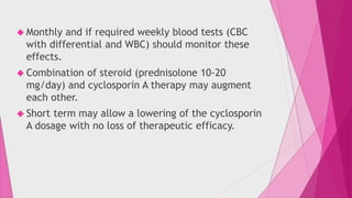  Monthly and if required weekly blood tests (CBC 
with differential and WBC) should monitor these 
effects. 
 Combination of steroid (prednisolone 10-20 
mg/day) and cyclosporin A therapy may augment 
each other. 
 Short term may allow a lowering of the cyclosporin 
A dosage with no loss of therapeutic efficacy. 
 