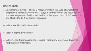 Daclizumab 
 Mechanism of action:- The IL-2 receptor system is a well characterized 
lymphokine receptor system that plays a central role in the induction of 
immune responses. Daclizumab builds to the alpha chain of IL-2 receptor 
and blocks the IL-2 mediated responses. 
 Indication: Non infectious uveitis 
 Dose: 1 mg/kg two weekly 
 Side effects: Cutaneous lesions, Upper respiratory infections, Bronchitis, 
Herpes zoster infections. 
 