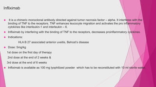 Infliximab 
 It is a chimeric monoclonal antibody directed against tumor necrosis factor – alpha. It interferes with the 
binding of TNF to the receptors. TNF enhances leucocyte migration and activates the pro inflammatory 
cytokines like interleukin-1 and interleukin – 6. 
 Infliximab by interfering with the binding of TNF to the receptors, decreases proinflammatory cytokines. 
 Indications: 
HLA B 27 associated anterior uveitis, Behcet’s disease 
 Dose: 5mg/kg 
1st dose on the first day of therapy 
2nd dose at the end of 2 weeks & 
3rd dose at the end of 6 weeks 
 Infliximab is available as 100 mg lyophilized powder which has to be reconstituted with 10 ml sterile water. 
 