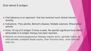 Oral retinal S antigen 
 Oral tolerance is an approach that has received much clinical interest 
recently. 
 Indications:- Pars planitis, Behcet’s disease, Multiple sclerosis, Rheumatoid 
arthritis 
 Dose: 30 mg of S antigen 3 times a week. No specific significant toxic effects 
attributable to S antigen therapy has been reported. 
 Patients on immunosuppressive therapy require strict, periodic follow up 
with periodic complete blood counts, liver function tests, renal function 
tests etc. 
 