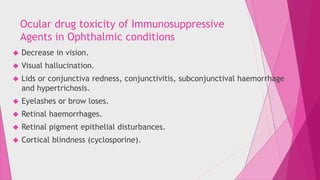 Ocular drug toxicity of Immunosuppressive 
Agents in Ophthalmic conditions 
 Decrease in vision. 
 Visual hallucination. 
 Lids or conjunctiva redness, conjunctivitis, subconjunctival haemorrhage 
and hypertrichosis. 
 Eyelashes or brow loses. 
 Retinal haemorrhages. 
 Retinal pigment epithelial disturbances. 
 Cortical blindness (cyclosporine). 
 