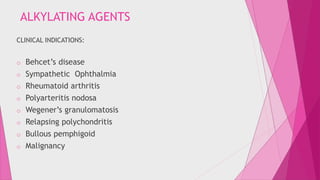 ALKYLATING AGENTS 
CLINICAL INDICATIONS: 
o Behcet’s disease 
o Sympathetic Ophthalmia 
o Rheumatoid arthritis 
o Polyarteritis nodosa 
o Wegener’s granulomatosis 
o Relapsing polychondritis 
o Bullous pemphigoid 
o Malignancy 
 