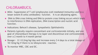 CHLORAMBUCIL 
 MOA:- Suppression of T cell lymphocytes (cell mediated immunity) and to a 
lesser extent B cells( antibodies) function. It is an alkylating agent. 
 DNA to DNA cross linking and DNA to protein cross linking occurs which leads 
to interference in DNA replication, DNA transcription and nucleic acid 
function. 
 Indications: Behcet’s disease, Sympathetic Ophthalmitis 
 Patients typically require concomitant oral corticosteroids initially, and one 
goal of chlorambucil therapy is to taper and discontinue oral corticosteroids 
over a 2 month to 4 month period 
 Dosage:- 0.1-0.2mg/kg/day and increase every 3-4 days to a total dosage of 
10-12mg/kg if there is no idiosyncratic reaction. 
 To monitor WBC, CBC and DC. 
 