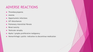 ADVERSE REACTIONS 
 Thrombocytopenia 
 Anemia 
 Opportunistic infections 
 GIT disturbances 
 Pulmonary interstitial fibrosis 
 Renal toxicity 
 Testicular atrophy 
 Myelo/ Lympho proliferative malignancy 
 Hemorrhrhagic cystitis- indication to discontinue medication 
 