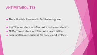 ANTIMETABOLITES 
 The antimetabolites used in Ophthalmology are: 
 Azathioprine which interferes with purine metabolism. 
 Methotrexate which interferes with folate action. 
 Both functions are essential for nucleic acid synthesis. 
 