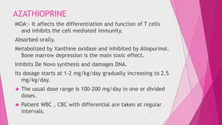 AZATHIOPRINE 
MOA:- It affects the differentiation and function of T cells 
and inhibits the cell mediated immunity. 
Absorbed orally. 
Metabolized by Xanthine oxidase and inhibited by Allopurinol. 
Bone marrow depression is the main toxic effect. 
Inhibits De Novo synthesis and damages DNA. 
Its dosage starts at 1-2 mg/kg/day gradually increasing to 2.5 
mg/kg/day. 
 The usual dose range is 100-200 mg/day in one or divided 
doses. 
 Patient WBC , CBC with differential are taken at regular 
intervals. 
 