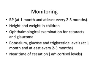 Monitoring
• BP (at 1 month and atleast every 2-3 months)
• Height and weight in children
• Ophthalmological examination for cataracts
and glaucoma
• Potassium, glucose and triglyceride levels (at 1
month and atleast every 2-3 months)
• Near time of cessation ( am cortisol levels)
 