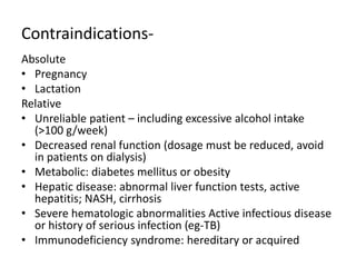 Contraindications-
Absolute
• Pregnancy
• Lactation
Relative
• Unreliable patient – including excessive alcohol intake
(>100 g/week)
• Decreased renal function (dosage must be reduced, avoid
in patients on dialysis)
• Metabolic: diabetes mellitus or obesity
• Hepatic disease: abnormal liver function tests, active
hepatitis; NASH, cirrhosis
• Severe hematologic abnormalities Active infectious disease
or history of serious infection (eg-TB)
• Immunodeficiency syndrome: hereditary or acquired
 