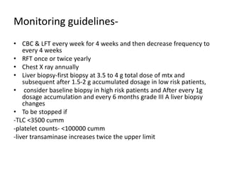 Monitoring guidelines-
• CBC & LFT every week for 4 weeks and then decrease frequency to
every 4 weeks
• RFT once or twice yearly
• Chest X ray annually
• Liver biopsy-first biopsy at 3.5 to 4 g total dose of mtx and
subsequent after 1.5-2 g accumulated dosage in low risk patients,
• consider baseline biopsy in high risk patients and After every 1g
dosage accumulation and every 6 months grade III A liver biopsy
changes
• To be stopped if
-TLC <3500 cumm
-platelet counts- <100000 cumm
-liver transaminase increases twice the upper limit
 